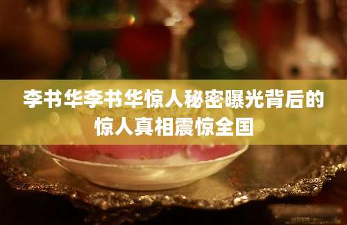 李书华李书华惊人秘密曝光背后的惊人真相震惊全国