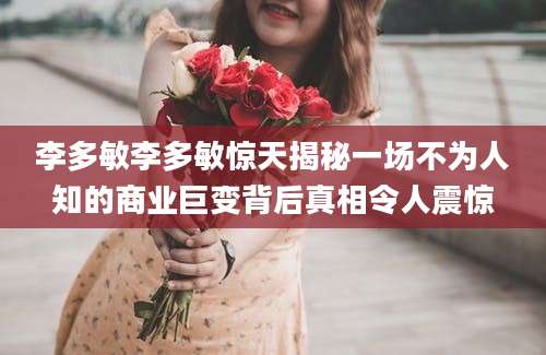 李多敏李多敏惊天揭秘一场不为人知的商业巨变背后真相令人震惊