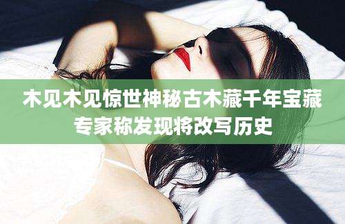 木见木见惊世神秘古木藏千年宝藏专家称发现将改写历史
