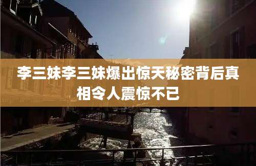 李三妹李三妹爆出惊天秘密背后真相令人震惊不已