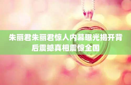 朱丽君朱丽君惊人内幕曝光揭开背后震撼真相震惊全国