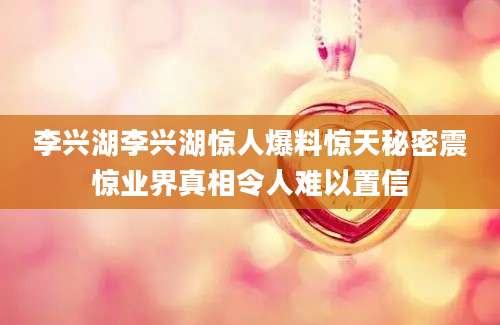 李兴湖李兴湖惊人爆料惊天秘密震惊业界真相令人难以置信