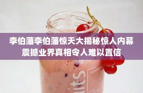 李伯藩李伯藩惊天大揭秘惊人内幕震撼业界真相令人难以置信
