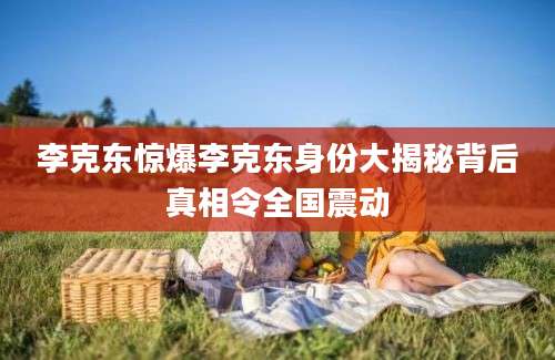 李克东惊爆李克东身份大揭秘背后真相令全国震动