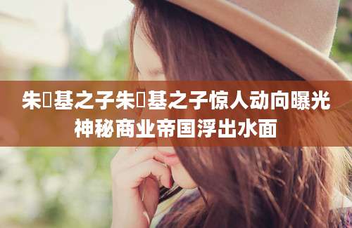 朱镕基之子朱镕基之子惊人动向曝光神秘商业帝国浮出水面