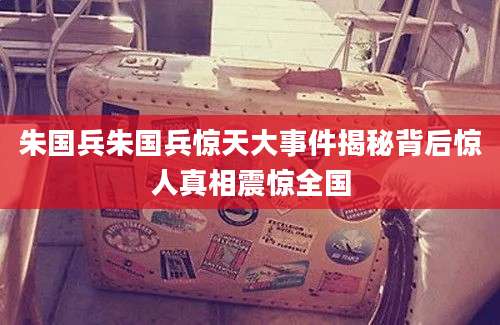 朱国兵朱国兵惊天大事件揭秘背后惊人真相震惊全国