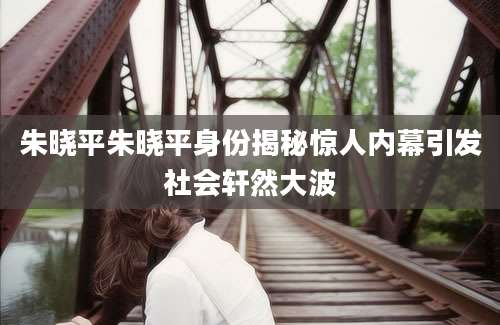 朱晓平朱晓平身份揭秘惊人内幕引发社会轩然大波
