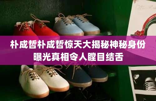 朴成哲朴成哲惊天大揭秘神秘身份曝光真相令人瞠目结舌