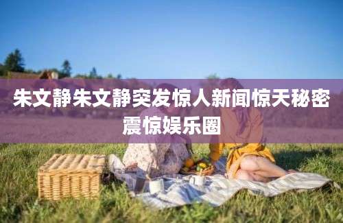 朱文静朱文静突发惊人新闻惊天秘密震惊娱乐圈