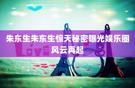 朱东生朱东生惊天秘密曝光娱乐圈风云再起