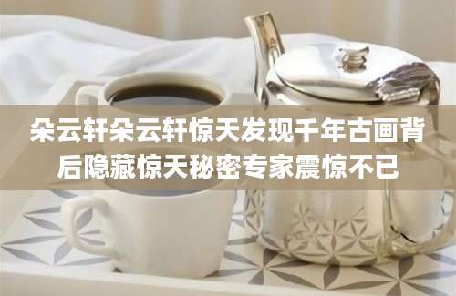 朵云轩朵云轩惊天发现千年古画背后隐藏惊天秘密专家震惊不已