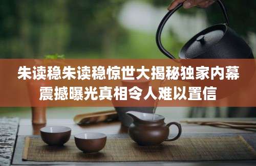 朱读稳朱读稳惊世大揭秘独家内幕震撼曝光真相令人难以置信