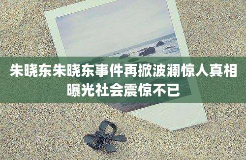 朱晓东朱晓东事件再掀波澜惊人真相曝光社会震惊不已