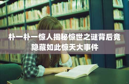 朴一朴一惊人揭秘惊世之谜背后竟隐藏如此惊天大事件