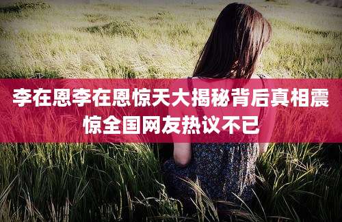 李在恩李在恩惊天大揭秘背后真相震惊全国网友热议不已