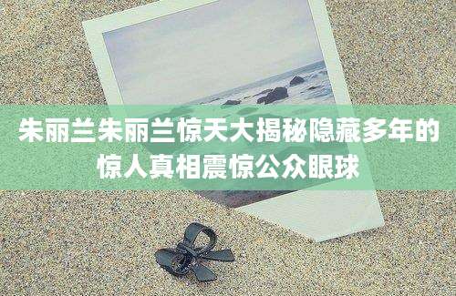 朱丽兰朱丽兰惊天大揭秘隐藏多年的惊人真相震惊公众眼球
