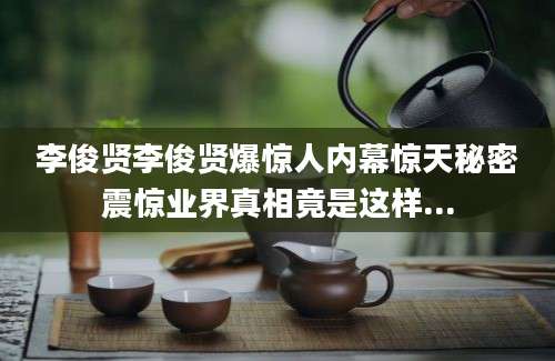 李俊贤李俊贤爆惊人内幕惊天秘密震惊业界真相竟是这样...