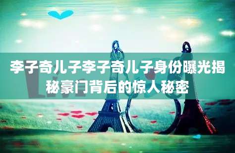 李子奇儿子李子奇儿子身份曝光揭秘豪门背后的惊人秘密