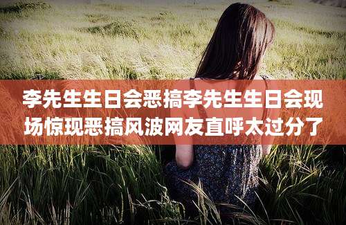 李先生生日会恶搞李先生生日会现场惊现恶搞风波网友直呼太过分了