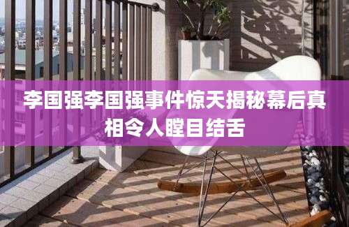 李国强李国强事件惊天揭秘幕后真相令人瞠目结舌