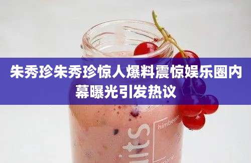 朱秀珍朱秀珍惊人爆料震惊娱乐圈内幕曝光引发热议