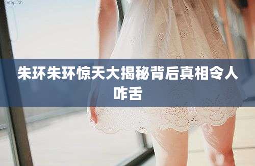 朱环朱环惊天大揭秘背后真相令人咋舌