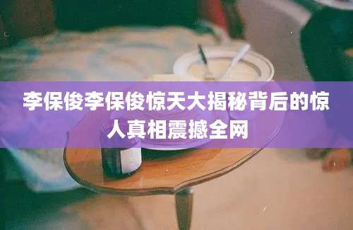 李保俊李保俊惊天大揭秘背后的惊人真相震撼全网
