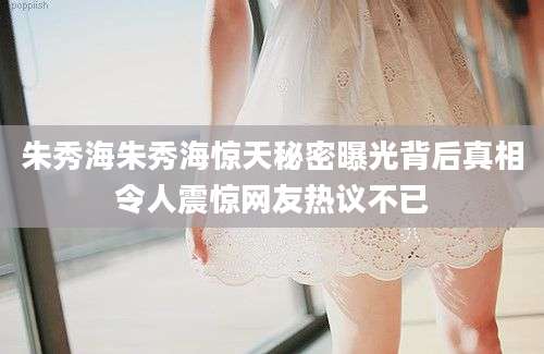 朱秀海朱秀海惊天秘密曝光背后真相令人震惊网友热议不已