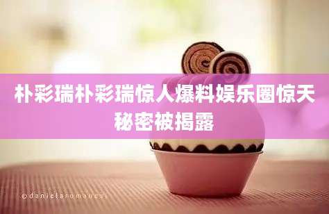 朴彩瑞朴彩瑞惊人爆料娱乐圈惊天秘密被揭露