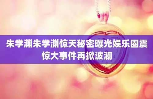 朱学渊朱学渊惊天秘密曝光娱乐圈震惊大事件再掀波澜