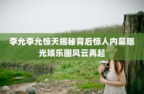 李允李允惊天揭秘背后惊人内幕曝光娱乐圈风云再起