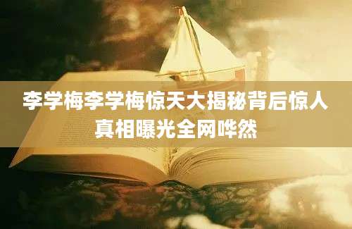 李学梅李学梅惊天大揭秘背后惊人真相曝光全网哗然