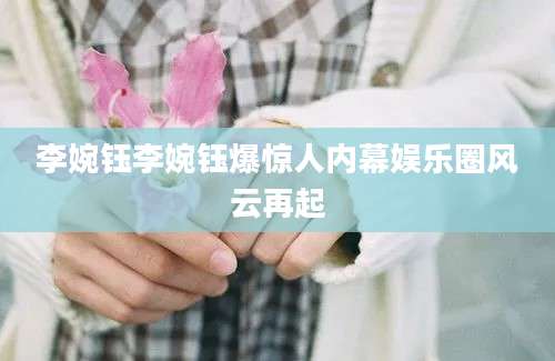 李婉钰李婉钰爆惊人内幕娱乐圈风云再起