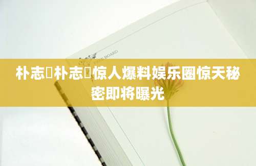 朴志焄朴志焄惊人爆料娱乐圈惊天秘密即将曝光