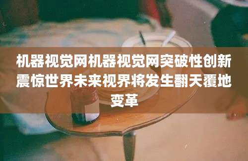 机器视觉网机器视觉网突破性创新震惊世界未来视界将发生翻天覆地变革