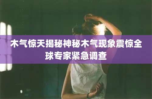 木气惊天揭秘神秘木气现象震惊全球专家紧急调查