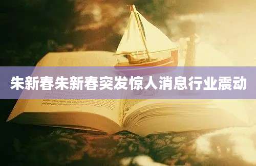 朱新春朱新春突发惊人消息行业震动