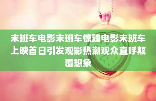 末班车电影末班车惊魂电影末班车上映首日引发观影热潮观众直呼颠覆想象