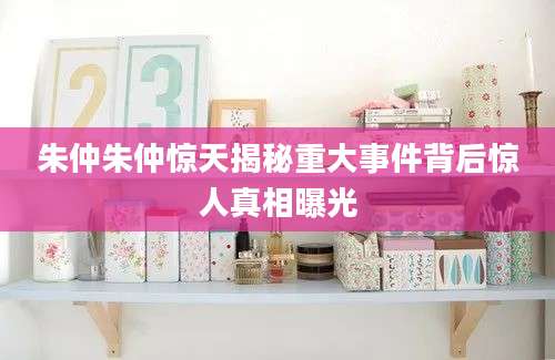 朱仲朱仲惊天揭秘重大事件背后惊人真相曝光