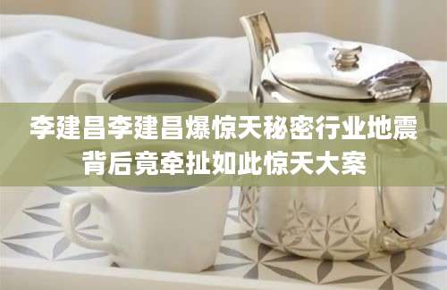 李建昌李建昌爆惊天秘密行业地震背后竟牵扯如此惊天大案