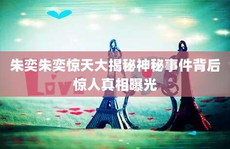 朱奕朱奕惊天大揭秘神秘事件背后惊人真相曝光