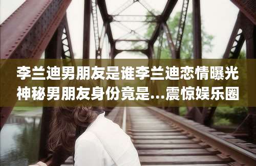李兰迪男朋友是谁李兰迪恋情曝光神秘男朋友身份竟是...震惊娱乐圈