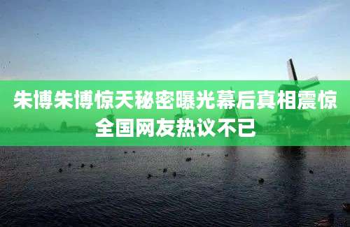 朱博朱博惊天秘密曝光幕后真相震惊全国网友热议不已
