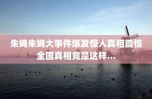 朱姆朱姆大事件爆发惊人真相震惊全国真相竟是这样...