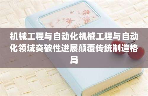 机械工程与自动化机械工程与自动化领域突破性进展颠覆传统制造格局
