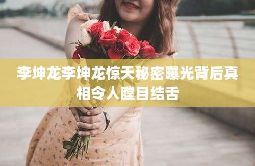 李坤龙李坤龙惊天秘密曝光背后真相令人瞠目结舌