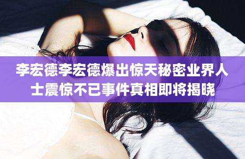 李宏德李宏德爆出惊天秘密业界人士震惊不已事件真相即将揭晓