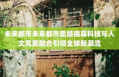 未来都市未来都市震撼揭幕科技与人文完美融合引领全球新潮流