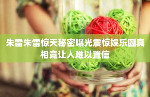 朱雷朱雷惊天秘密曝光震惊娱乐圈真相竟让人难以置信