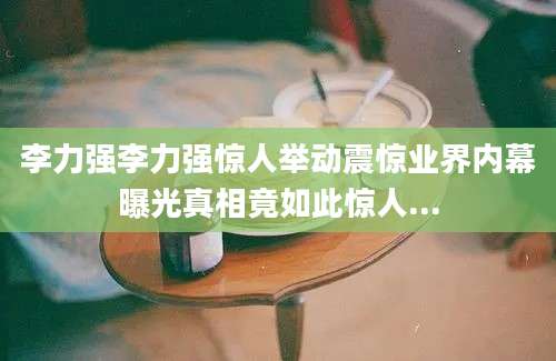 李力强李力强惊人举动震惊业界内幕曝光真相竟如此惊人...